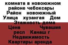 комната в новоюжном районе чебоксары › Район ­ новоюжный › Улица ­ хузангая › Дом ­ 30 › Этажность дома ­ 9 › Цена ­ 5 500 - Чувашия респ., Канаш г. Недвижимость » Квартиры аренда   